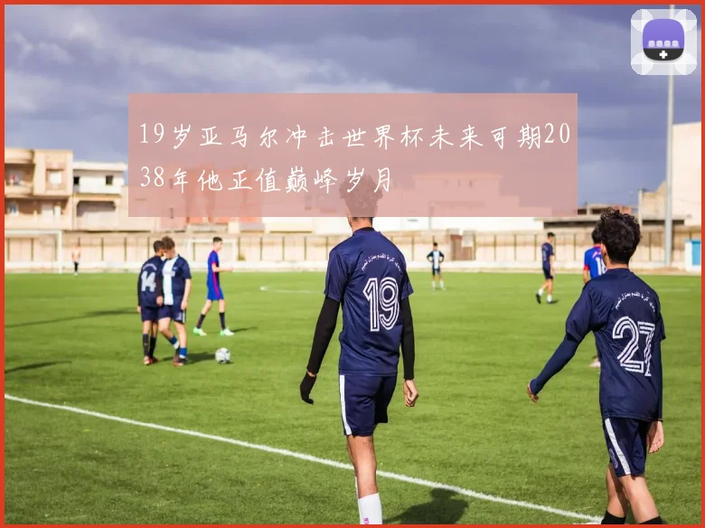 19岁亚马尔冲击世界杯未来可期2038年他正值巅峰岁月