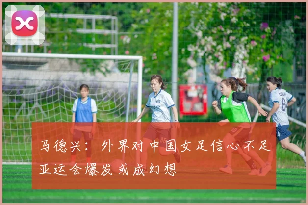 马德兴：外界对中国女足信心不足亚运会爆发或成幻想