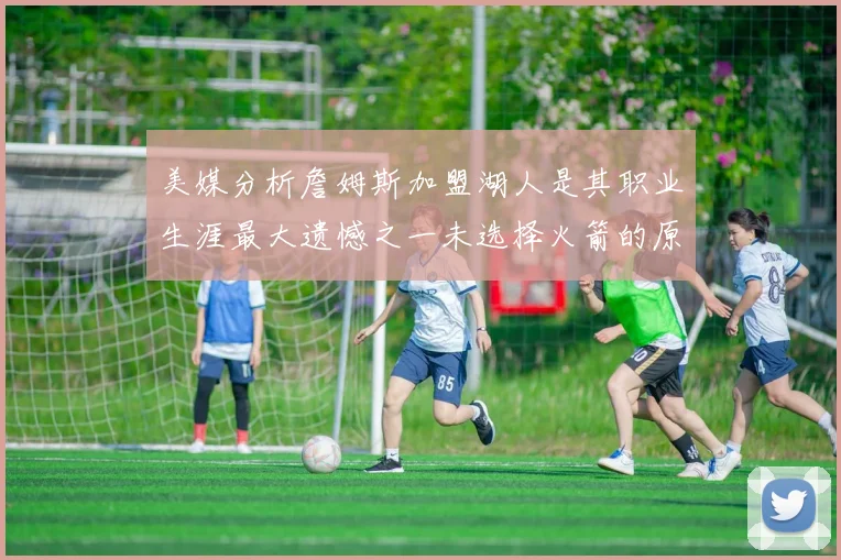 美媒分析詹姆斯加盟湖人是其职业生涯最大遗憾之一未选择火箭的原因