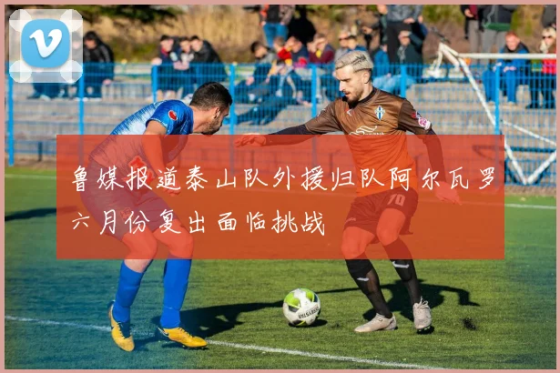 鲁媒报道泰山队外援归队阿尔瓦罗六月份复出面临挑战